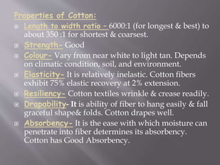 Properties of Cotton:
 Length to width ratio – 6000:1 (for longest & best) to
about 350 :1 for shortest & coarsest.
 Strength- Good
 Colour- Vary from near white to light tan. Depends
on climatic condition, soil, and environment.
 Elasticity- It is relatively inelastic. Cotton fibers
exhibit 75% elastic recovery at 2% extension.
 Resiliency- Cotton textiles wrinkle & crease readily.
 Drapability- It is ability of fiber to hang easily & fall
graceful shape& folds. Cotton drapes well.
 Absorbency- It is the ease with which moisture can
penetrate into fiber determines its absorbency.
Cotton has Good Absorbency.
 