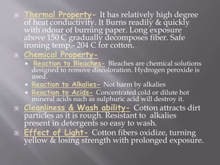  Thermal Property- It has relatively high degree
of heat conductivity. It Burns readily & quickly
with odour of burning paper. Long exposure
above 150 C gradually decomposes fiber. Safe
ironing temp.- 204 C for cotton.
 Chemical Property-
 Reaction to Bleaches- Bleaches are chemical solutions
designed to remove discoloration. Hydrogen peroxide is
used.
 Reaction to Alkalies- Not harm by alkalies
 Reaction to Acids- Concentrated cold or dilute hot
mineral acids such as sulphuric acid will destroy it.
 Cleanliness & Wash ability- Cotton attracts dirt
particles as it is rough. Resistant to alkalies
present in detergents so easy to wash.
 Effect of Light- Cotton fibers oxidize, turning
yellow & losing strength with prolonged exposure.
 