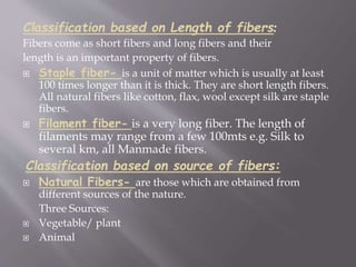 Classification based on Length of fibers:
Fibers come as short fibers and long fibers and their
length is an important property of fibers.
 Staple fiber- is a unit of matter which is usually at least
100 times longer than it is thick. They are short length fibers.
All natural fibers like cotton, flax, wool except silk are staple
fibers.
 Filament fiber- is a very long fiber. The length of
filaments may range from a few 100mts e.g. Silk to
several km, all Manmade fibers.
Classification based on source of fibers:
 Natural Fibers- are those which are obtained from
different sources of the nature.
Three Sources:
 Vegetable/ plant
 Animal
 