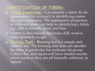 IDENTIFICATION OF FIBERS-
 Visual Inspection- Can identify a fabric by its
appearance but accuracy in identifying comes
through experience. The appearance properties
of different fibers can help in identifying a fabric
e.g., Silk is smooth, shiny and fine.
 Cotton is also smooth but looks dull, wool is
most definitely rough.
 Burning Test- Burning test is a simple and
reliable test. The burning test does not identify
the fiber in particular but indicates its group.
Cotton, flax and rayon will have similar results
when burnt as they are all basically cellulosic in
nature.
 