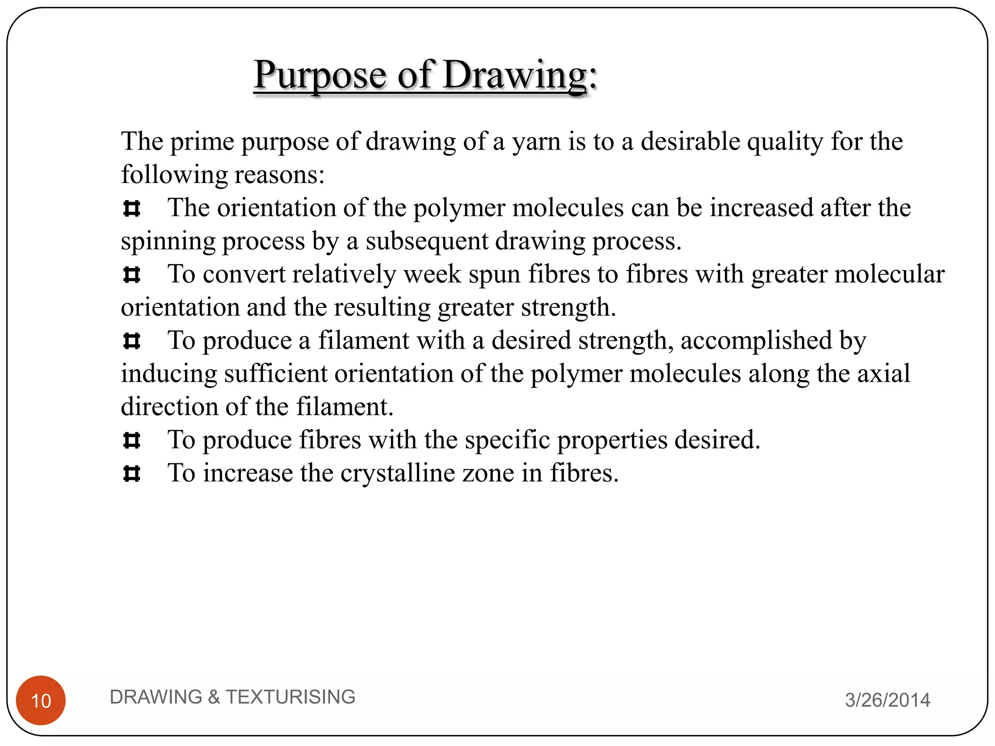 Purpose of Drawing:
3/26/2014DRAWING & TEXTURISING10
The prime purpose of drawing of a yarn is to a desirable quality for the
following reasons:
The orientation of the polymer molecules can be increased after the
spinning process by a subsequent drawing process.
To convert relatively week spun fibres to fibres with greater molecular
orientation and the resulting greater strength.
To produce a filament with a desired strength, accomplished by
inducing sufficient orientation of the polymer molecules along the axial
direction of the filament.
To produce fibres with the specific properties desired.
To increase the crystalline zone in fibres.
 