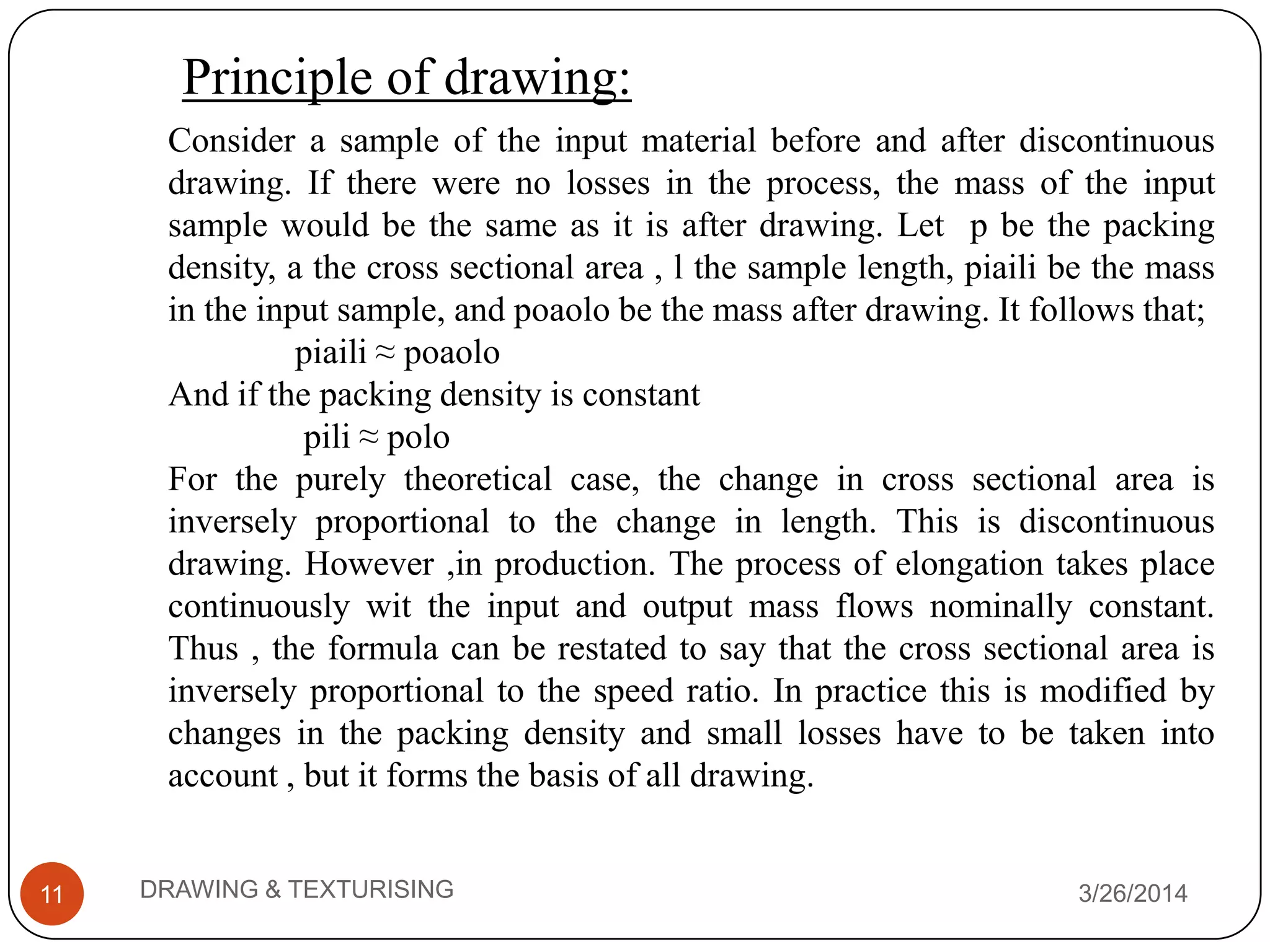Principle of drawing:
3/26/2014DRAWING & TEXTURISING11
Consider a sample of the input material before and after discontinuous
drawing. If there were no losses in the process, the mass of the input
sample would be the same as it is after drawing. Let p be the packing
density, a the cross sectional area , l the sample length, piaili be the mass
in the input sample, and poaolo be the mass after drawing. It follows that;
piaili ≈ poaolo
And if the packing density is constant
pili ≈ polo
For the purely theoretical case, the change in cross sectional area is
inversely proportional to the change in length. This is discontinuous
drawing. However ,in production. The process of elongation takes place
continuously wit the input and output mass flows nominally constant.
Thus , the formula can be restated to say that the cross sectional area is
inversely proportional to the speed ratio. In practice this is modified by
changes in the packing density and small losses have to be taken into
account , but it forms the basis of all drawing.
 