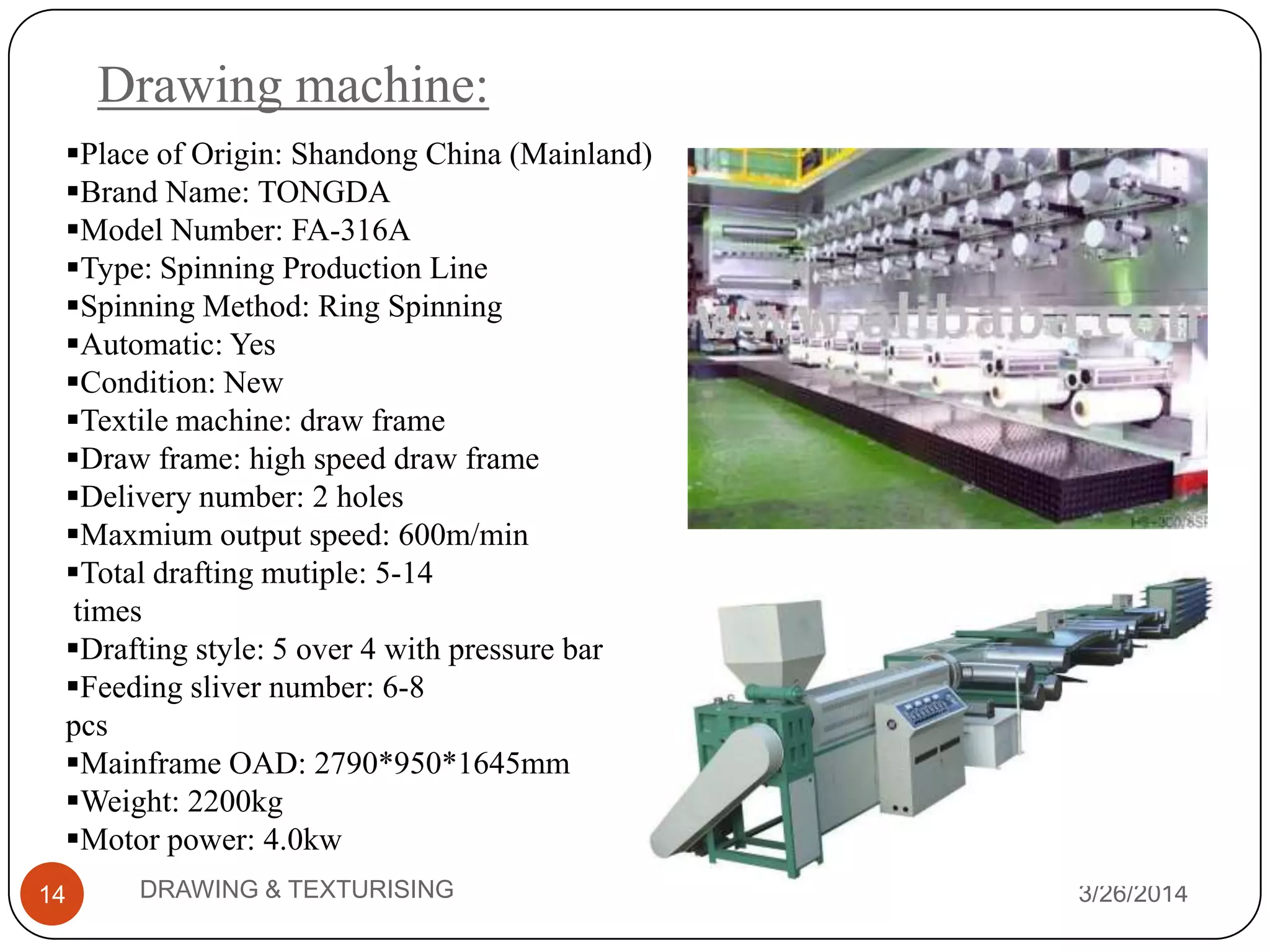 Drawing machine:
3/26/2014DRAWING & TEXTURISING14
Place of Origin: Shandong China (Mainland)
Brand Name: TONGDA
Model Number: FA-316A
Type: Spinning Production Line
Spinning Method: Ring Spinning
Automatic: Yes
Condition: New
Textile machine: draw frame
Draw frame: high speed draw frame
Delivery number: 2 holes
Maxmium output speed: 600m/min
Total drafting mutiple: 5-14
times
Drafting style: 5 over 4 with pressure bar
Feeding sliver number: 6-8
pcs
Mainframe OAD: 2790*950*1645mm
Weight: 2200kg
Motor power: 4.0kw
 