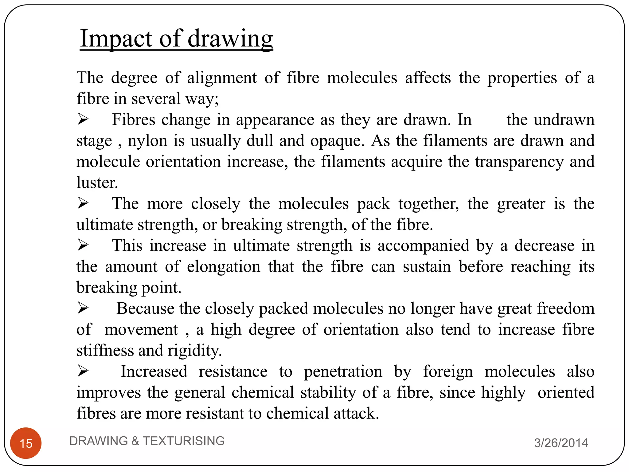 Impact of drawing
3/26/2014DRAWING & TEXTURISING15
The degree of alignment of fibre molecules affects the properties of a
fibre in several way;
 Fibres change in appearance as they are drawn. In the undrawn
stage , nylon is usually dull and opaque. As the filaments are drawn and
molecule orientation increase, the filaments acquire the transparency and
luster.
 The more closely the molecules pack together, the greater is the
ultimate strength, or breaking strength, of the fibre.
 This increase in ultimate strength is accompanied by a decrease in
the amount of elongation that the fibre can sustain before reaching its
breaking point.
 Because the closely packed molecules no longer have great freedom
of movement , a high degree of orientation also tend to increase fibre
stiffness and rigidity.
 Increased resistance to penetration by foreign molecules also
improves the general chemical stability of a fibre, since highly oriented
fibres are more resistant to chemical attack.
 