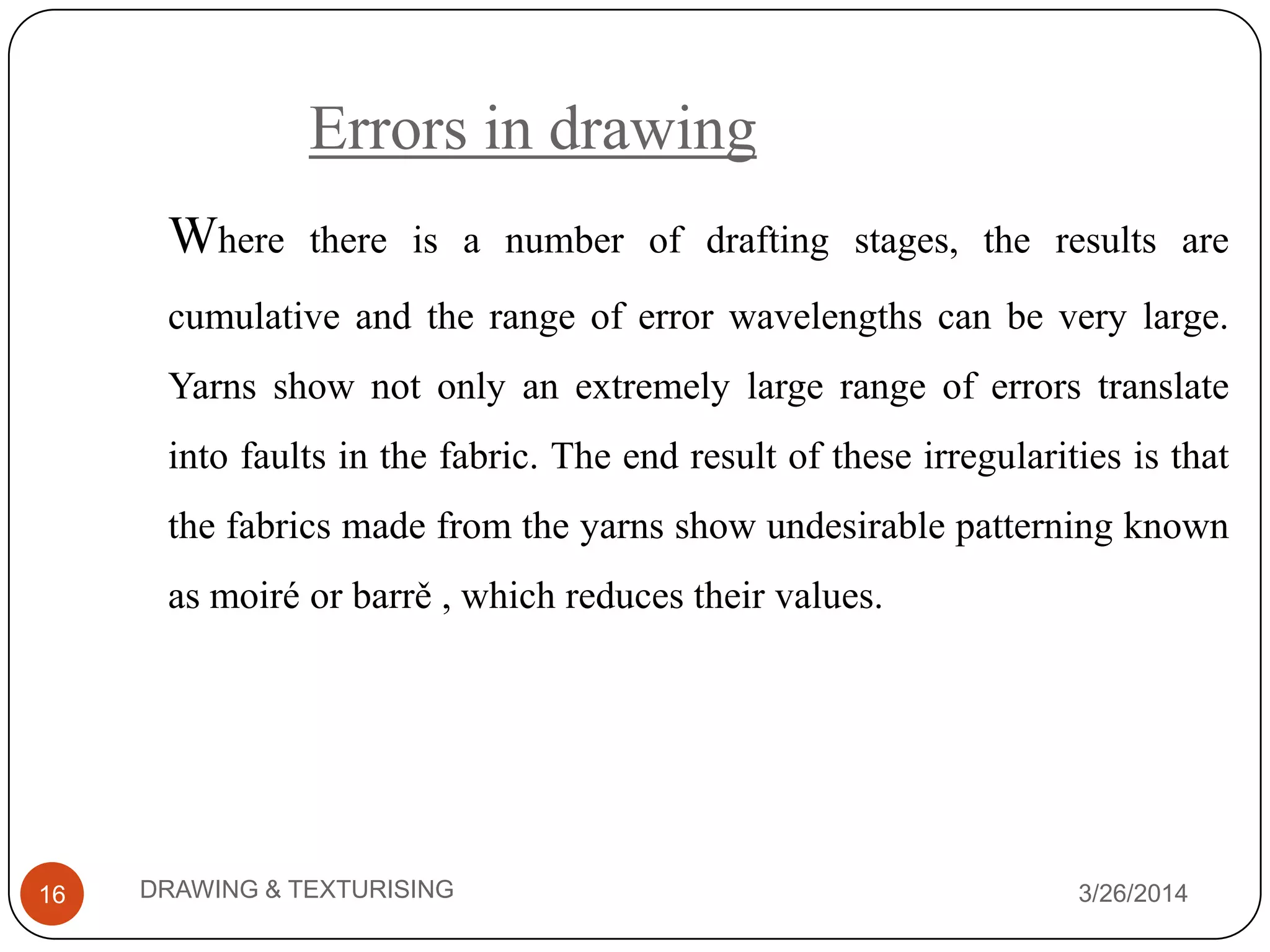 Errors in drawing
3/26/2014DRAWING & TEXTURISING16
Where there is a number of drafting stages, the results are
cumulative and the range of error wavelengths can be very large.
Yarns show not only an extremely large range of errors translate
into faults in the fabric. The end result of these irregularities is that
the fabrics made from the yarns show undesirable patterning known
as moiré or barrě , which reduces their values.
 