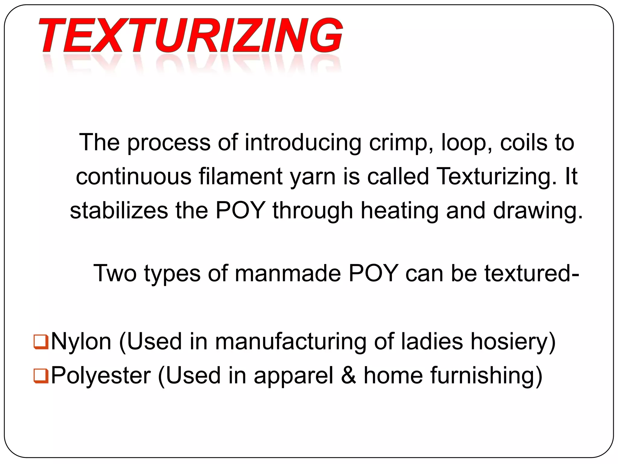 The process of introducing crimp, loop, coils to
continuous filament yarn is called Texturizing. It
stabilizes the POY through heating and drawing.
Two types of manmade POY can be textured-
Nylon (Used in manufacturing of ladies hosiery)
Polyester (Used in apparel & home furnishing)
 