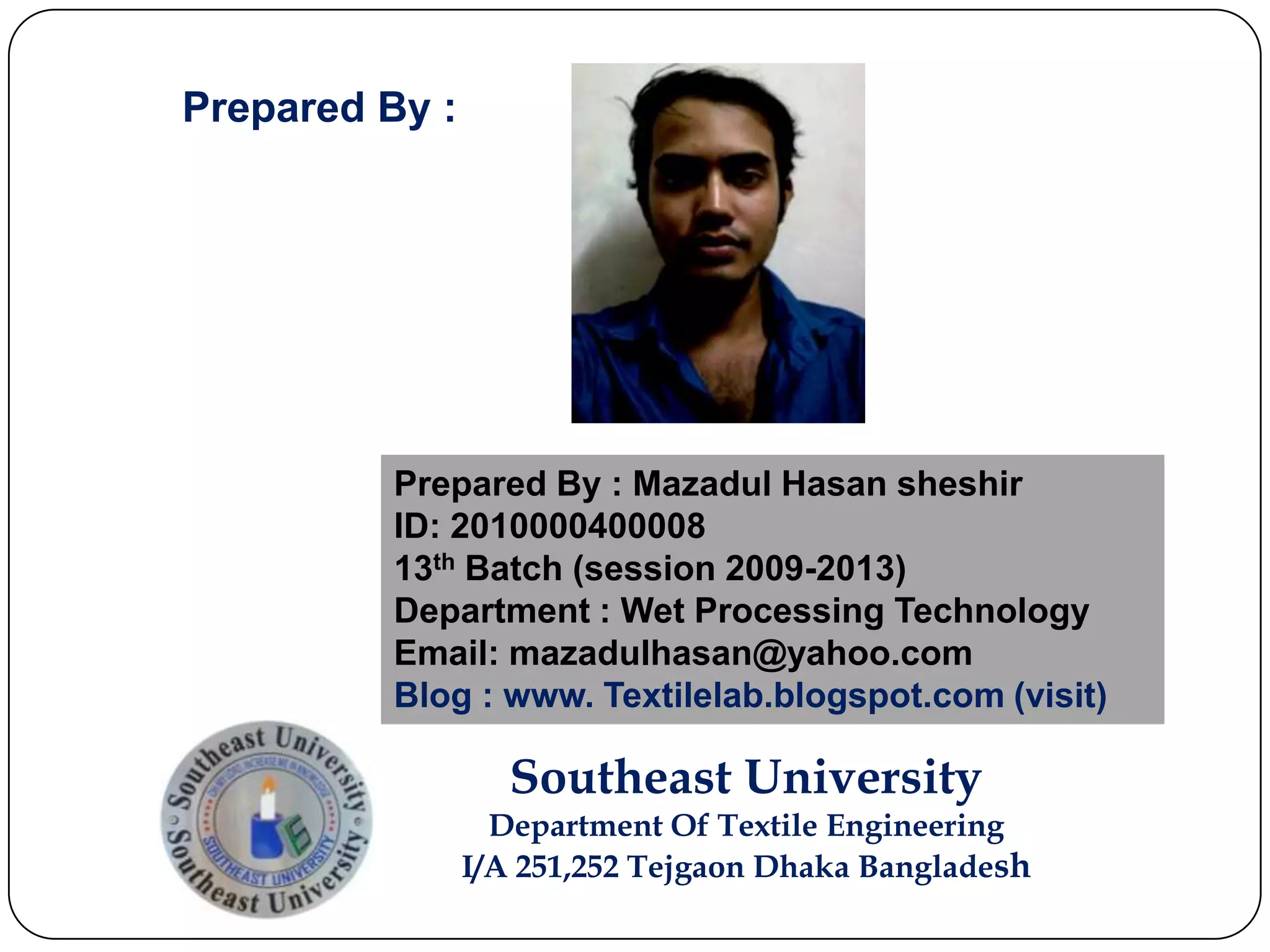 Prepared By : Mazadul Hasan sheshir
ID: 2010000400008
13th Batch (session 2009-2013)
Department : Wet Processing Technology
Email: mazadulhasan@yahoo.com
Blog : www. Textilelab.blogspot.com (visit)
Southeast University
Department Of Textile Engineering
I/A 251,252 Tejgaon Dhaka Bangladesh
Prepared By :
 