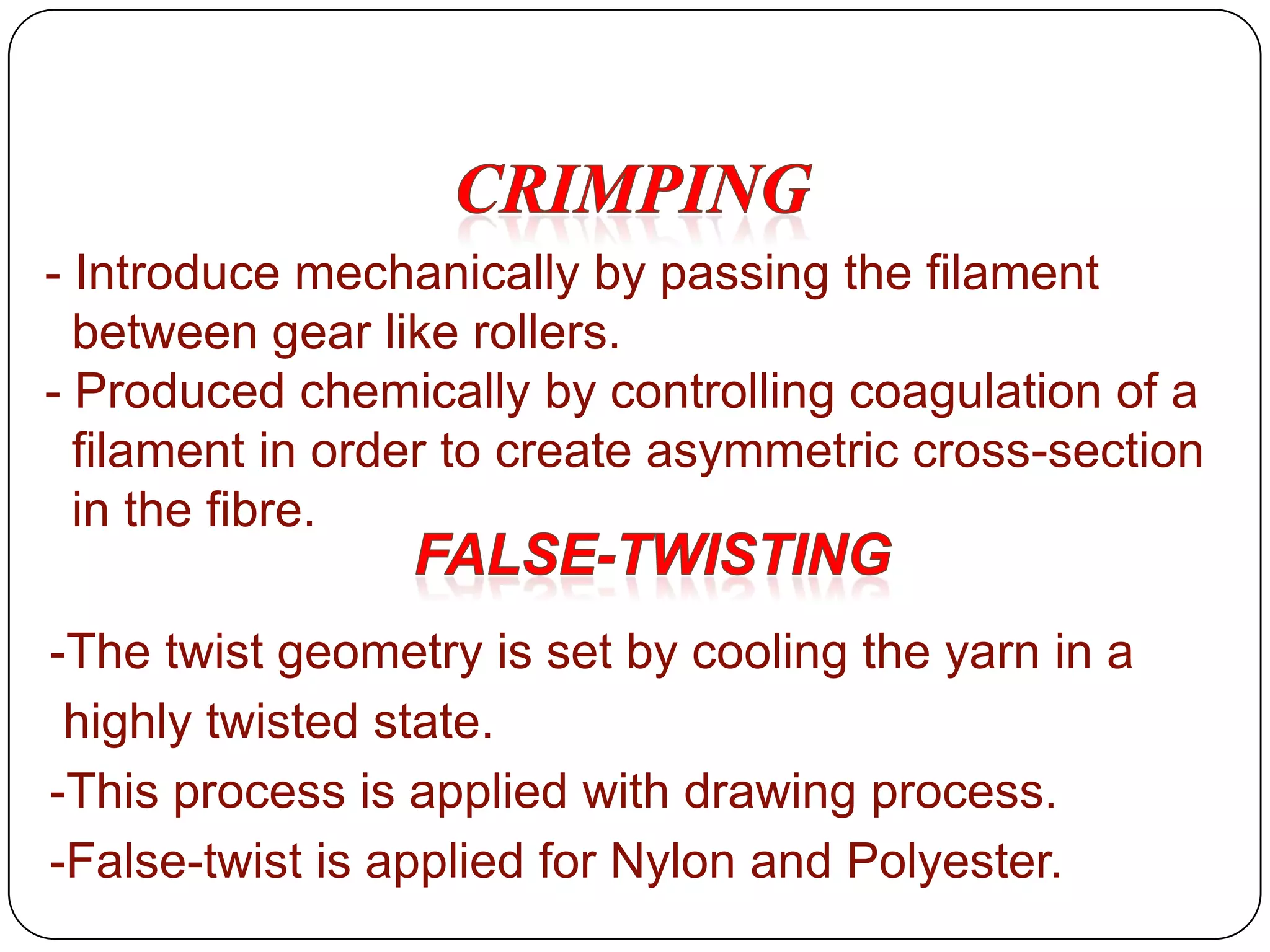 - Introduce mechanically by passing the filament
between gear like rollers.
- Produced chemically by controlling coagulation of a
filament in order to create asymmetric cross-section
in the fibre.
-The twist geometry is set by cooling the yarn in a
highly twisted state.
-This process is applied with drawing process.
-False-twist is applied for Nylon and Polyester.
 