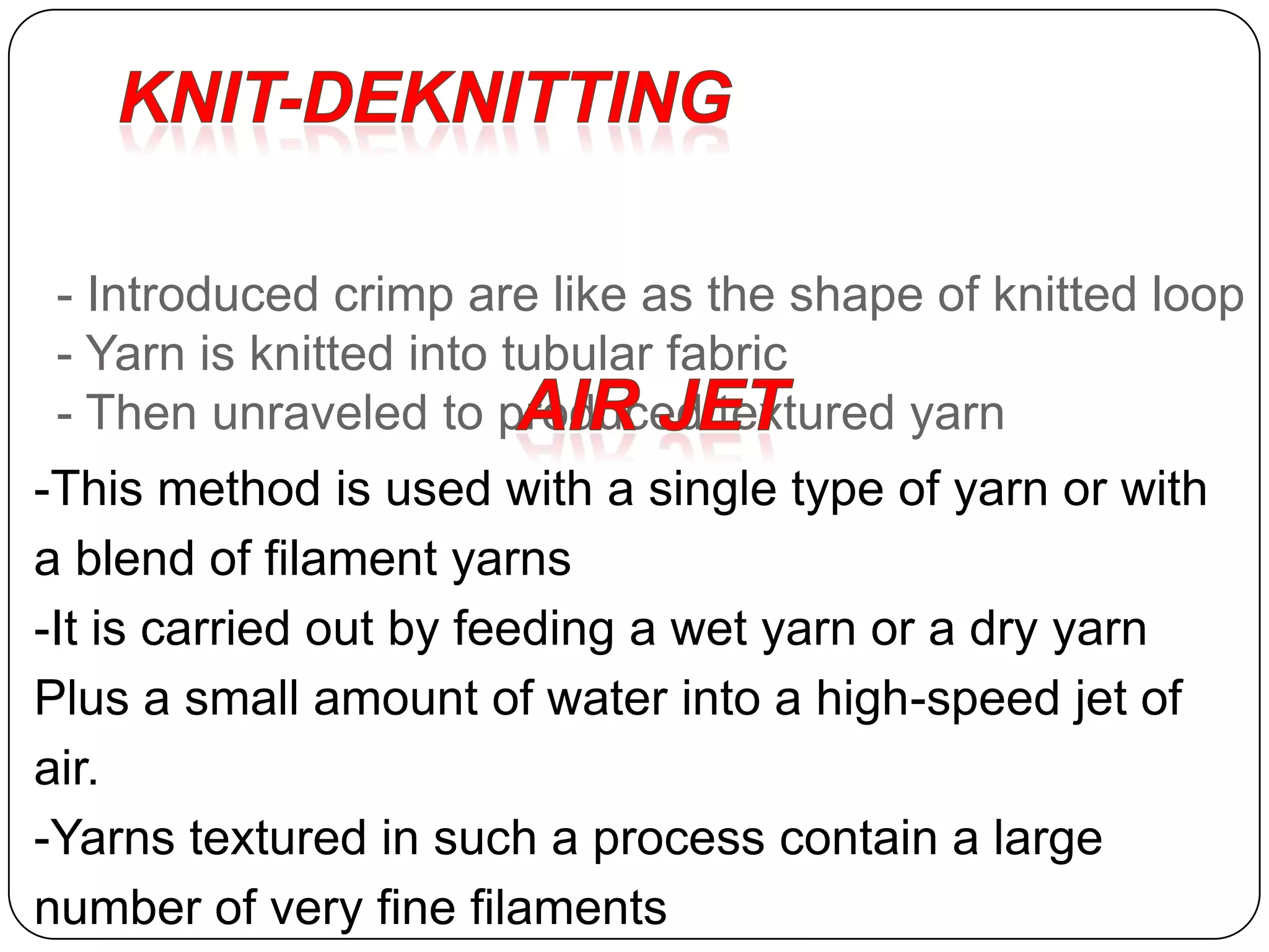 - Introduced crimp are like as the shape of knitted loop
- Yarn is knitted into tubular fabric
- Then unraveled to produced textured yarn
-This method is used with a single type of yarn or with
a blend of filament yarns
-It is carried out by feeding a wet yarn or a dry yarn
Plus a small amount of water into a high-speed jet of
air.
-Yarns textured in such a process contain a large
number of very fine filaments
 
