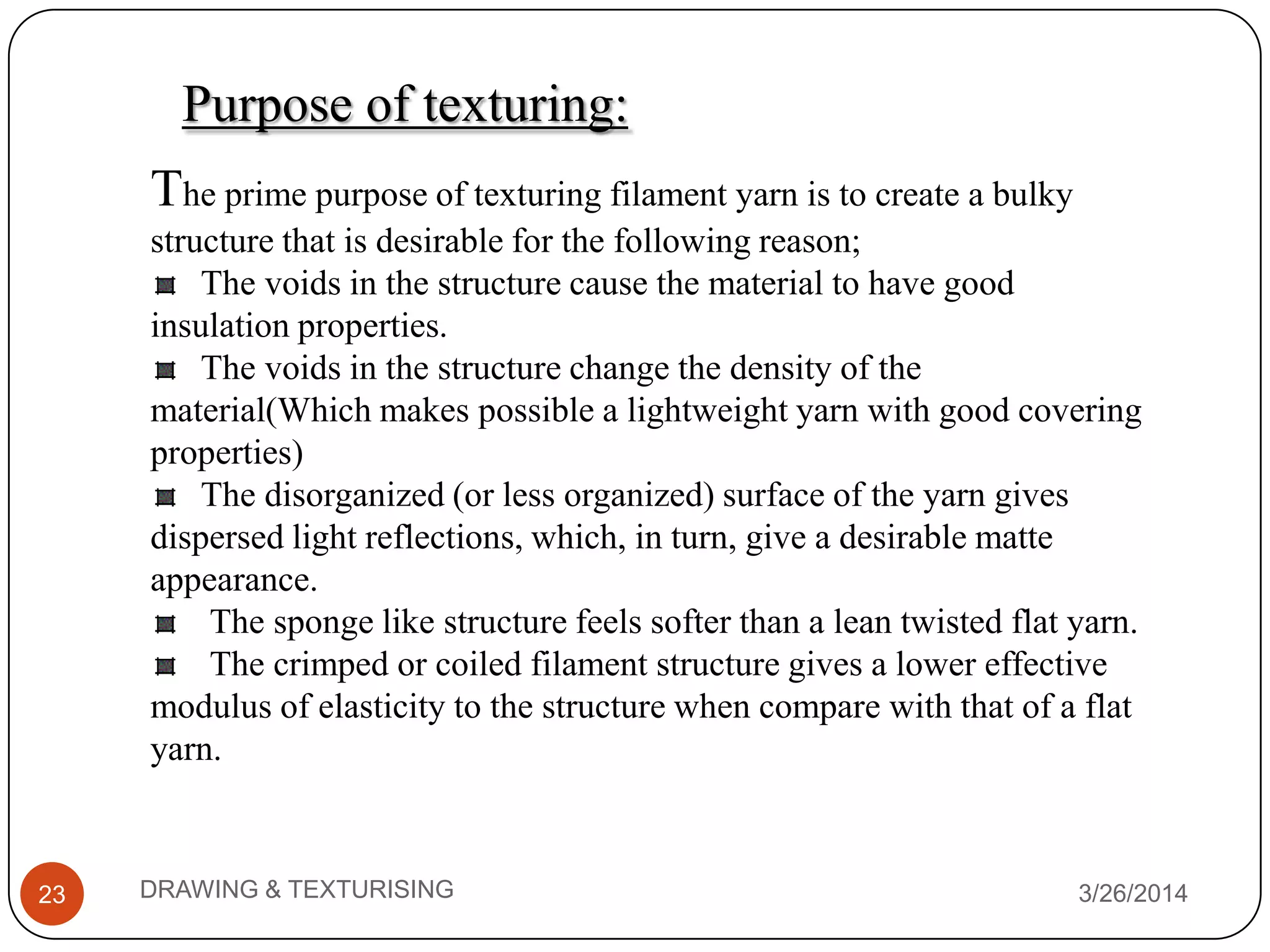 Purpose of texturing:
The prime purpose of texturing filament yarn is to create a bulky
structure that is desirable for the following reason;
The voids in the structure cause the material to have good
insulation properties.
The voids in the structure change the density of the
material(Which makes possible a lightweight yarn with good covering
properties)
The disorganized (or less organized) surface of the yarn gives
dispersed light reflections, which, in turn, give a desirable matte
appearance.
The sponge like structure feels softer than a lean twisted flat yarn.
The crimped or coiled filament structure gives a lower effective
modulus of elasticity to the structure when compare with that of a flat
yarn.
3/26/2014DRAWING & TEXTURISING23
 