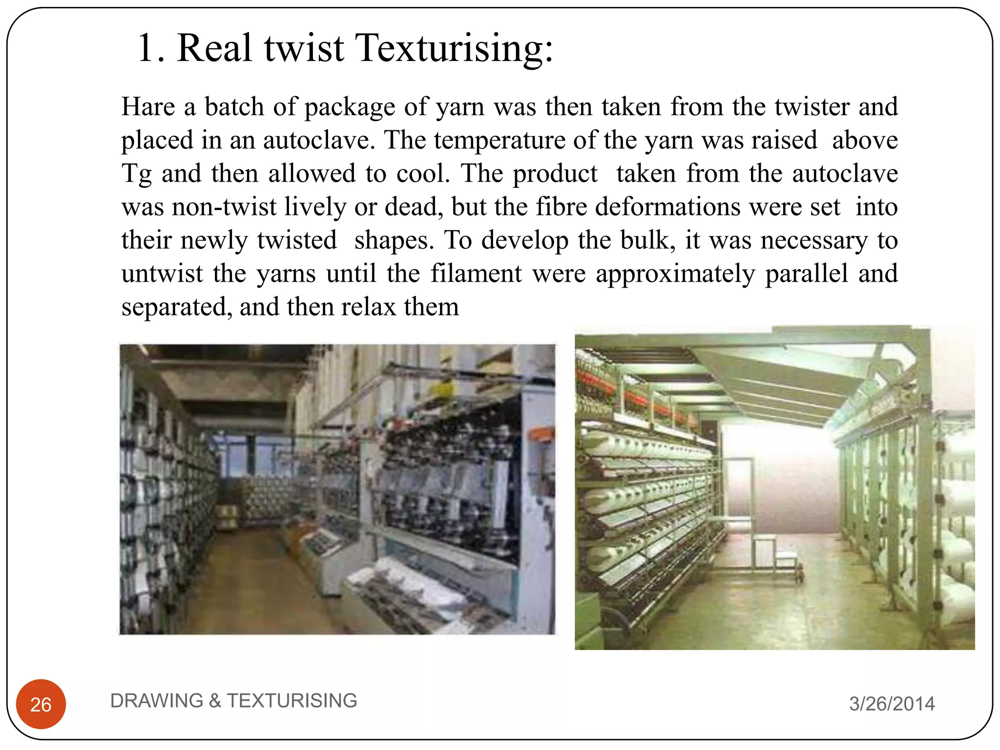 1. Real twist Texturising:
3/26/2014DRAWING & TEXTURISING26
Hare a batch of package of yarn was then taken from the twister and
placed in an autoclave. The temperature of the yarn was raised above
Tg and then allowed to cool. The product taken from the autoclave
was non-twist lively or dead, but the fibre deformations were set into
their newly twisted shapes. To develop the bulk, it was necessary to
untwist the yarns until the filament were approximately parallel and
separated, and then relax them
 