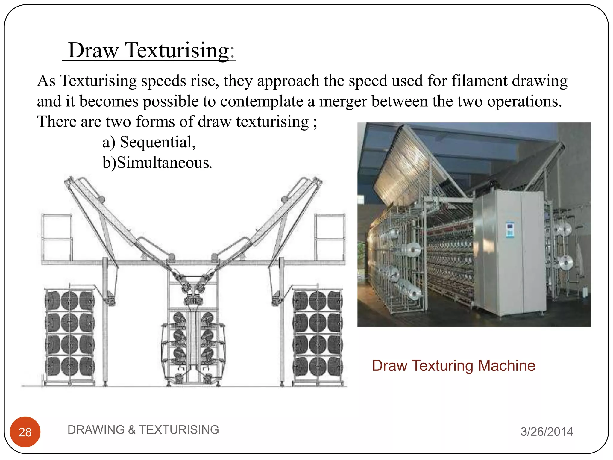Draw Texturising:
3/26/2014DRAWING & TEXTURISING28
As Texturising speeds rise, they approach the speed used for filament drawing
and it becomes possible to contemplate a merger between the two operations.
There are two forms of draw texturising ;
a) Sequential,
b)Simultaneous.
Draw Texturing Machine
 