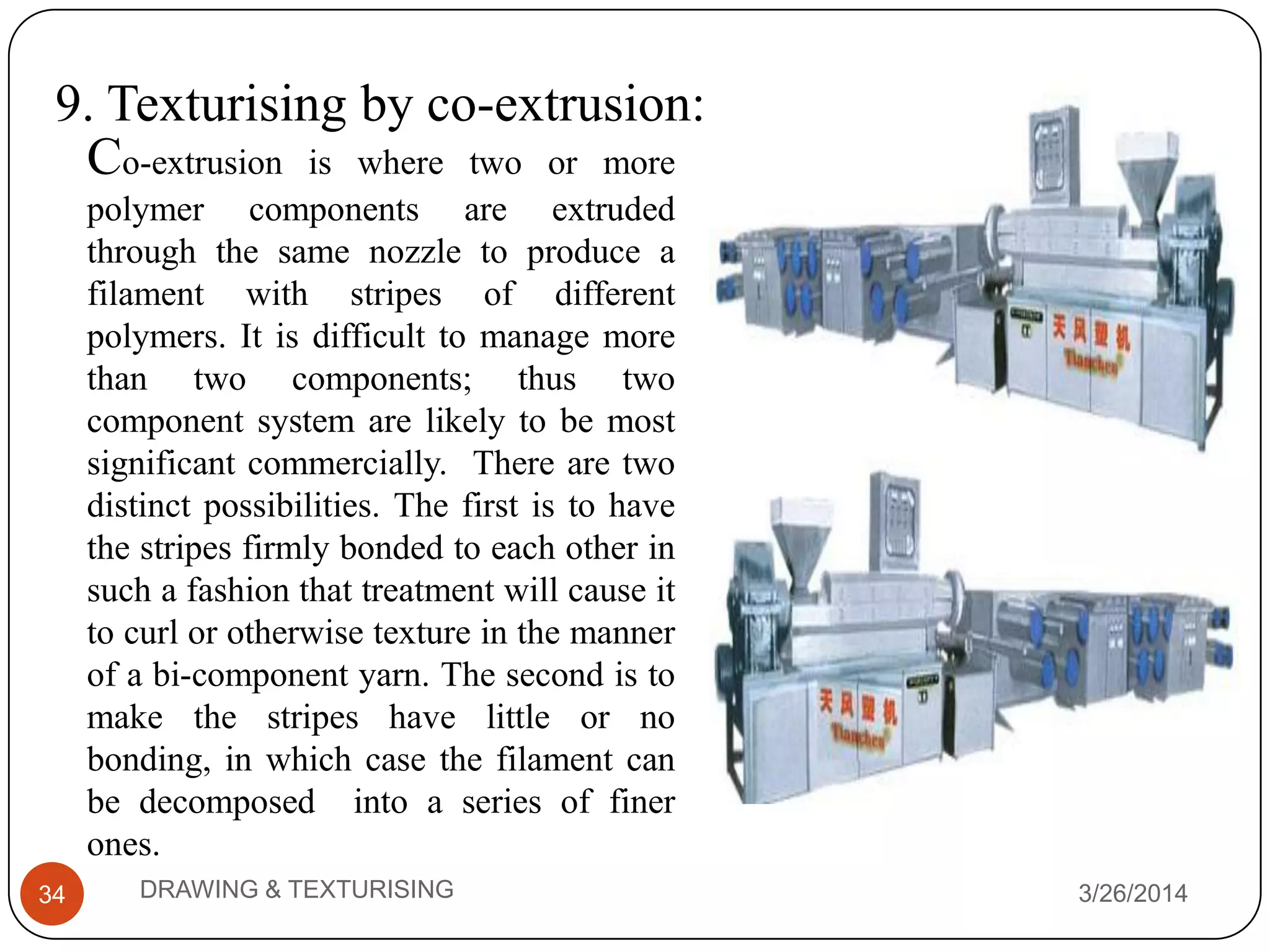 9. Texturising by co-extrusion:
3/26/2014DRAWING & TEXTURISING34
Co-extrusion is where two or more
polymer components are extruded
through the same nozzle to produce a
filament with stripes of different
polymers. It is difficult to manage more
than two components; thus two
component system are likely to be most
significant commercially. There are two
distinct possibilities. The first is to have
the stripes firmly bonded to each other in
such a fashion that treatment will cause it
to curl or otherwise texture in the manner
of a bi-component yarn. The second is to
make the stripes have little or no
bonding, in which case the filament can
be decomposed into a series of finer
ones.
 