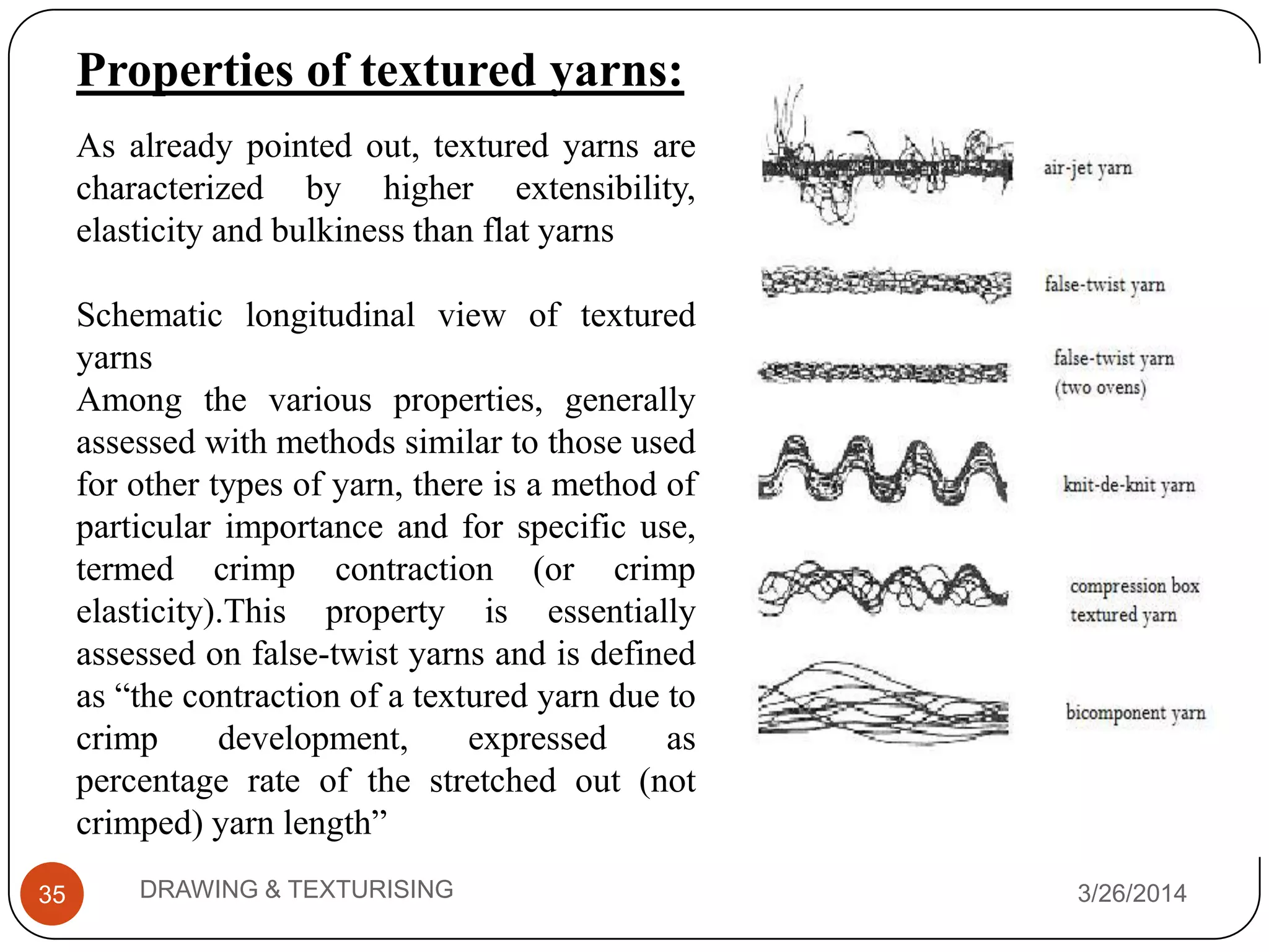 3/26/2014DRAWING & TEXTURISING35
As already pointed out, textured yarns are
characterized by higher extensibility,
elasticity and bulkiness than flat yarns
Schematic longitudinal view of textured
yarns
Among the various properties, generally
assessed with methods similar to those used
for other types of yarn, there is a method of
particular importance and for specific use,
termed crimp contraction (or crimp
elasticity).This property is essentially
assessed on false-twist yarns and is defined
as “the contraction of a textured yarn due to
crimp development, expressed as
percentage rate of the stretched out (not
crimped) yarn length”
Properties of textured yarns:
 