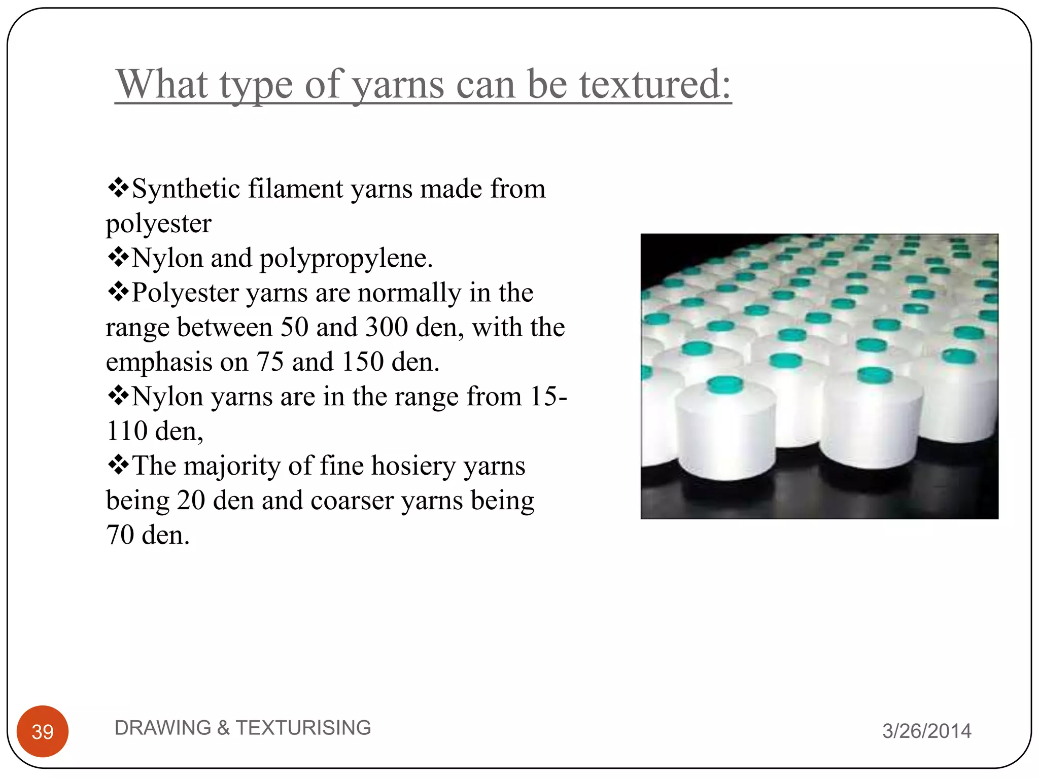 What type of yarns can be textured:
3/26/2014DRAWING & TEXTURISING39
Synthetic filament yarns made from
polyester
Nylon and polypropylene.
Polyester yarns are normally in the
range between 50 and 300 den, with the
emphasis on 75 and 150 den.
Nylon yarns are in the range from 15-
110 den,
The majority of fine hosiery yarns
being 20 den and coarser yarns being
70 den.
 