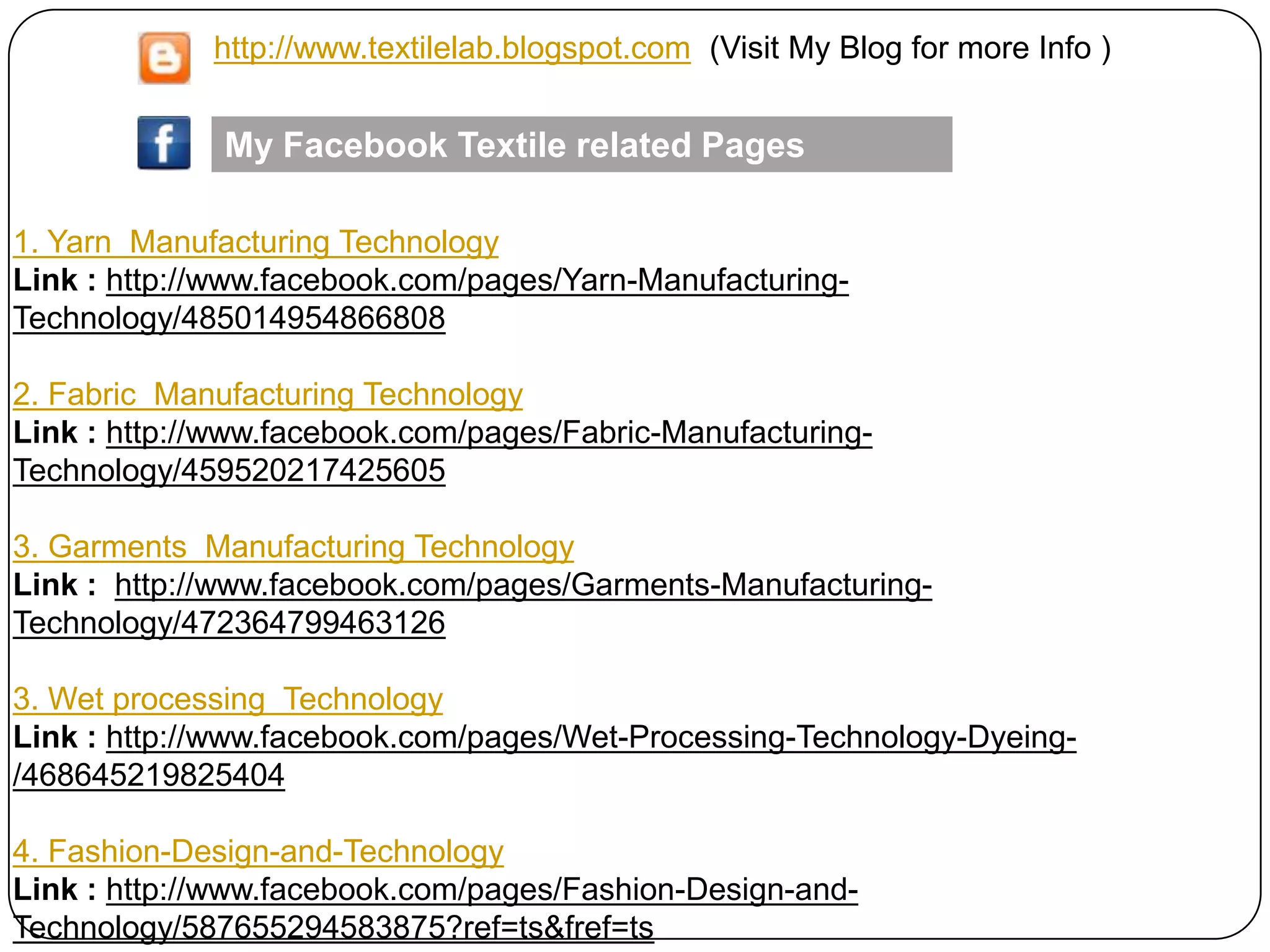 1. Yarn Manufacturing Technology
Link : http://www.facebook.com/pages/Yarn-Manufacturing-
Technology/485014954866808
2. Fabric Manufacturing Technology
Link : http://www.facebook.com/pages/Fabric-Manufacturing-
Technology/459520217425605
3. Garments Manufacturing Technology
Link : http://www.facebook.com/pages/Garments-Manufacturing-
Technology/472364799463126
3. Wet processing Technology
Link : http://www.facebook.com/pages/Wet-Processing-Technology-Dyeing-
/468645219825404
4. Fashion-Design-and-Technology
Link : http://www.facebook.com/pages/Fashion-Design-and-
Technology/587655294583875?ref=ts&fref=ts
My Facebook Textile related Pages
http://www.textilelab.blogspot.com (Visit My Blog for more Info )
 