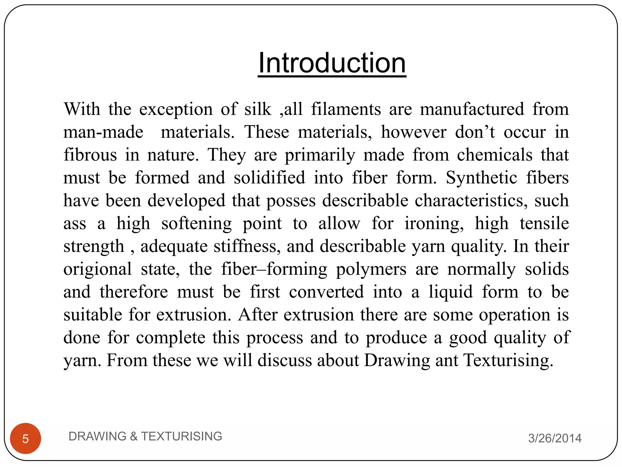 3/26/2014DRAWING & TEXTURISING5
Introduction
With the exception of silk ,all filaments are manufactured from
man-made materials. These materials, however don’t occur in
fibrous in nature. They are primarily made from chemicals that
must be formed and solidified into fiber form. Synthetic fibers
have been developed that posses describable characteristics, such
ass a high softening point to allow for ironing, high tensile
strength , adequate stiffness, and describable yarn quality. In their
origional state, the fiber–forming polymers are normally solids
and therefore must be first converted into a liquid form to be
suitable for extrusion. After extrusion there are some operation is
done for complete this process and to produce a good quality of
yarn. From these we will discuss about Drawing ant Texturising.
 