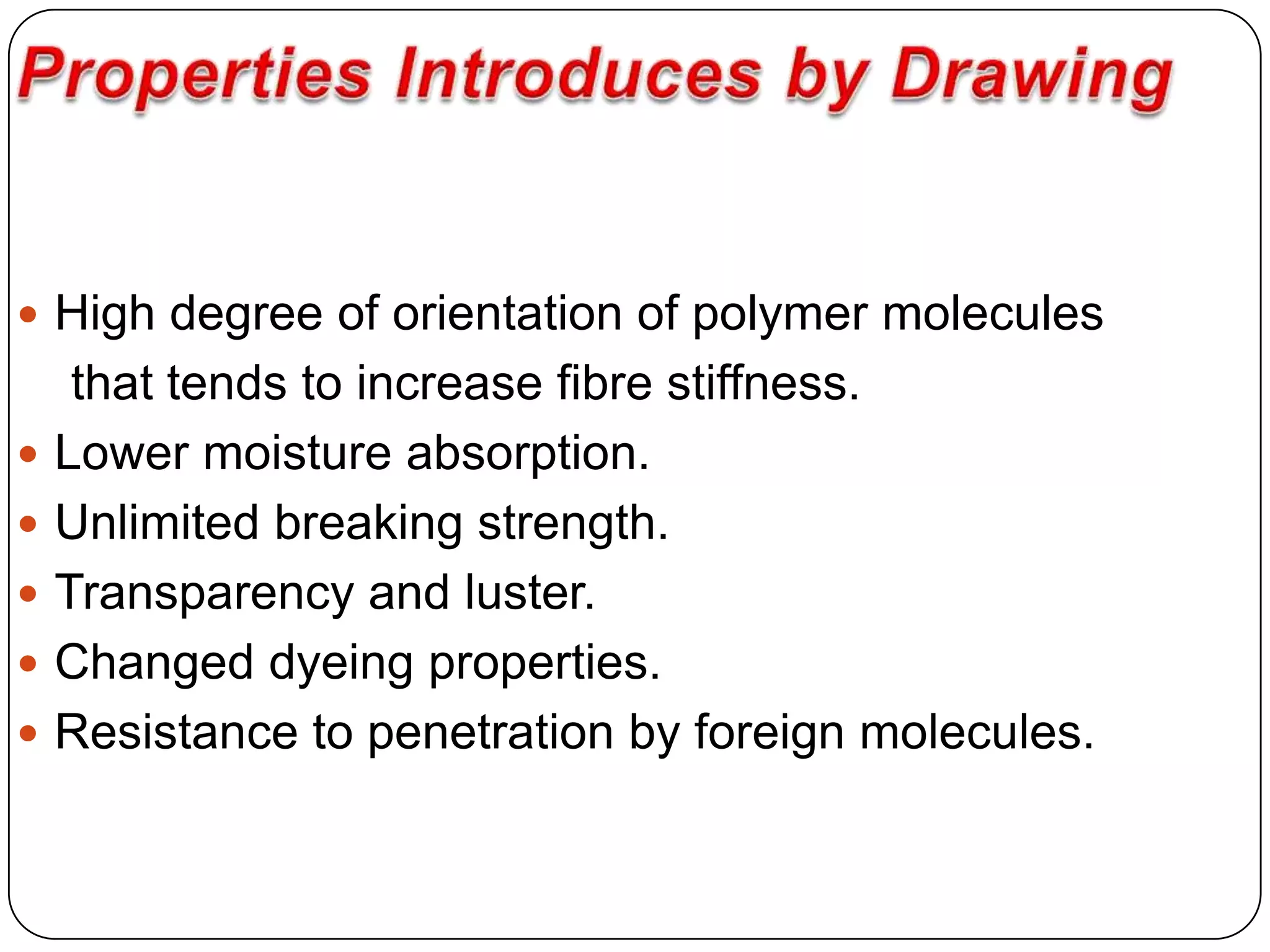  High degree of orientation of polymer molecules
that tends to increase fibre stiffness.
 Lower moisture absorption.
 Unlimited breaking strength.
 Transparency and luster.
 Changed dyeing properties.
 Resistance to penetration by foreign molecules.
 