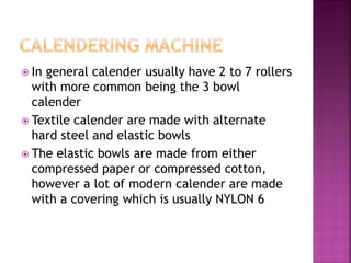  In general calender usually have 2 to 7 rollers
with more common being the 3 bowl
calender
 Textile calender are made with alternate
hard steel and elastic bowls
 The elastic bowls are made from either
compressed paper or compressed cotton,
however a lot of modern calender are made
with a covering which is usually NYLON 6
 