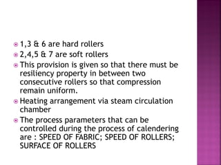  1,3 & 6 are hard rollers
 2,4,5 & 7 are soft rollers
 This provision is given so that there must be
resiliency property in between two
consecutive rollers so that compression
remain uniform.
 Heating arrangement via steam circulation
chamber
 The process parameters that can be
controlled during the process of calendering
are : SPEED OF FABRIC; SPEED OF ROLLERS;
SURFACE OF ROLLERS
 