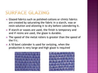  Glazed fabrics such as polished cottons or chintz fabrics
are created by saturating the fabric in a starch, wax or
resin solution and allowing it to dry before calendering it.
 If starch or waxes are used, the finish is temporary and
and if resins are used, the glaze is durable.
 The speed of the metal rollers is greater than the speed of
the f/c.
 A 10 bowl calender is used for swizzing, when the
production is very large and high glaze is required
 
