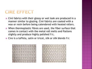  Ciré fabrics with their glossy or wet look are produced in a
manner similar to glazing. Ciré fabrics are coated with a
wax or resin before being calendered with heated rollers.
 When thermoplastic fibres are used, the fiber surface that
comes in contact with the metal roll melts and flattens
slightly and produce highly polished f/c.
 Cire is a taffeta, satin or tricot, silk or silk blends f/c
 