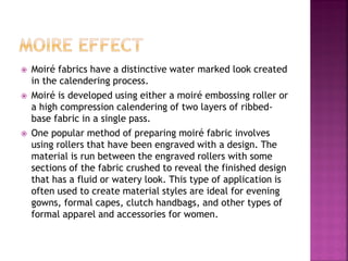  Moiré fabrics have a distinctive water marked look created
in the calendering process.
 Moiré is developed using either a moiré embossing roller or
a high compression calendering of two layers of ribbed-
base fabric in a single pass.
 One popular method of preparing moiré fabric involves
using rollers that have been engraved with a design. The
material is run between the engraved rollers with some
sections of the fabric crushed to reveal the finished design
that has a fluid or watery look. This type of application is
often used to create material styles are ideal for evening
gowns, formal capes, clutch handbags, and other types of
formal apparel and accessories for women.
 
