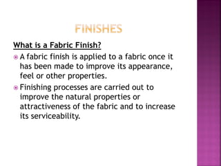 What is a Fabric Finish?
 A fabric finish is applied to a fabric once it
has been made to improve its appearance,
feel or other properties.
 Finishing processes are carried out to
improve the natural properties or
attractiveness of the fabric and to increase
its serviceability.
 