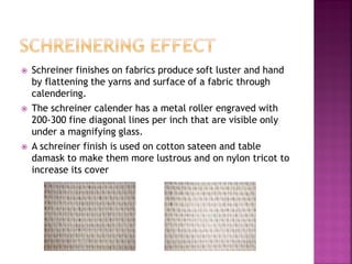  Schreiner finishes on fabrics produce soft luster and hand
by flattening the yarns and surface of a fabric through
calendering.
 The schreiner calender has a metal roller engraved with
200-300 fine diagonal lines per inch that are visible only
under a magnifying glass.
 A schreiner finish is used on cotton sateen and table
damask to make them more lustrous and on nylon tricot to
increase its cover
 