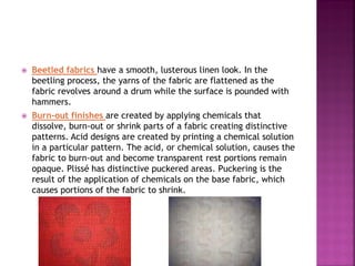  Beetled fabrics have a smooth, lusterous linen look. In the
beetling process, the yarns of the fabric are flattened as the
fabric revolves around a drum while the surface is pounded with
hammers.
 Burn-out finishes are created by applying chemicals that
dissolve, burn-out or shrink parts of a fabric creating distinctive
patterns. Acid designs are created by printing a chemical solution
in a particular pattern. The acid, or chemical solution, causes the
fabric to burn-out and become transparent rest portions remain
opaque. Plissé has distinctive puckered areas. Puckering is the
result of the application of chemicals on the base fabric, which
causes portions of the fabric to shrink.
 