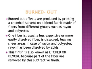  Burned out effects are produced by printing
a chemical solvent on a blend fabric made of
fibers from different groups such as rayon
and polyester.
 One fiber is, usually less expensive or more
easily dissolved fiber, is dissolved, leaving
sheer areas.in case of rayon and polyester,
rayon has been dissolved by acids.
 This finish is also known as ETCHED OR
DEVORE because part of the fiber are
removed by this subtractive finish.
 
