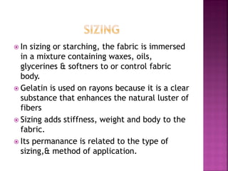  In sizing or starching, the fabric is immersed
in a mixture containing waxes, oils,
glycerines & softners to or control fabric
body.
 Gelatin is used on rayons because it is a clear
substance that enhances the natural luster of
fibers
 Sizing adds stiffness, weight and body to the
fabric.
 Its permanance is related to the type of
sizing,& method of application.
 