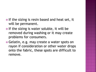  If the sizing is resin based and heat set, it
will be permanent.
 If the sizing is water soluble, it will be
removed during washing or it may create
problems for consumers.
 Gelatin, e.g. may create a water spots on
rayon if consideration or other water drops
onto the fabric, these spots are difficult to
remove.
 