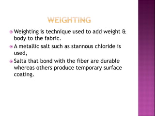  Weighting is technique used to add weight &
body to the fabric.
 A metallic salt such as stannous chloride is
used,
 Salta that bond with the fiber are durable
whereas others produce temporary surface
coating.
 