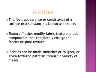  The feel, appearance or consistency of a
surface or a substance is known as texture.
 Texture finishes modify fabric texture or add
components that completely change the
fabrics original texture.
 Fabrics can be made smoother or rougher, or
given textured patterns through a variety of
means.
 