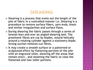  Shearing is a process that evens out the length of the
pile of fabric in a controlled manner i.e. Shearing is a
procedure to remove surface fibers, yarn ends, knots
and similar irregularities and surface flaws.
 During shearing the fabric passes through a series of
tension bars and over an angled shearing bed. The
prominent fibres are cut by blades, wound helically
around a rotating cylinder against a stationery blade.
Strong suction removes cut fibres.
 It may create a smooth surface or a patterned or
sculptured effect by flattening portions of the pile
with an engraved roller, shearing off the areas that
remain erect , and steaming the fabric to raise the
flattened and now taller portions.
 