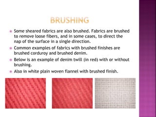  Some sheared fabrics are also brushed. Fabrics are brushed
to remove loose fibers, and in some cases, to direct the
nap of the surface in a single direction.
 Common examples of fabrics with brushed finishes are
brushed corduroy and brushed denim.
 Below is an example of denim twill (in red) with or without
brushing.
 Also in white plain woven flannel with brushed finish.
 