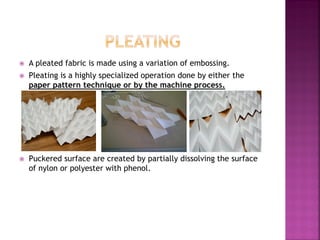  A pleated fabric is made using a variation of embossing.
 Pleating is a highly specialized operation done by either the
paper pattern technique or by the machine process.
 Puckered surface are created by partially dissolving the surface
of nylon or polyester with phenol.
 