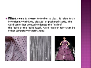  Plisse means to crease, to fold or to pleat. It refers to an
intentionally wrinkled, pleated, or puckered fabric. The
word can either be used to denote the finish of
the fabric or the fabric itself. Plisse finish on fabric can be
either temporary or permanent.
 