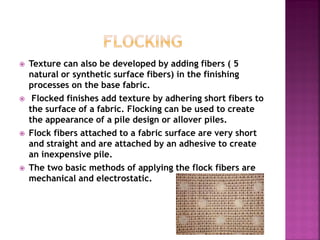  Texture can also be developed by adding fibers ( 5
natural or synthetic surface fibers) in the finishing
processes on the base fabric.
 Flocked finishes add texture by adhering short fibers to
the surface of a fabric. Flocking can be used to create
the appearance of a pile design or allover piles.
 Flock fibers attached to a fabric surface are very short
and straight and are attached by an adhesive to create
an inexpensive pile.
 The two basic methods of applying the flock fibers are
mechanical and electrostatic.
 