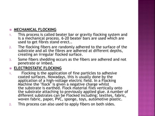  MECHANICAL FLOCKING
1. This process is called beater bar or gravity flocking system and
is a mechanical process. 6-20 beater bars are used which are
used to get fibres stand erect..
2. The flocking fibers are randomly adhered to the surface of the
substrate and all the fibres are adhered at different depths,
creating an irregular flocked surface.
3. Some fibers shedding occurs as the fibers are adhered and not
penetrate or imbed.
 ELECTROSTATIC FLOCKING
1. Flocking is the application of fine particles to adhesive
coated surfaces. Nowadays, this is usually done by the
application of a high-voltage electric field. In a Flocking
Machine the "flock" is given a negative charge whilst
the substrate is earthed. Flock material flies vertically onto
the substrate attaching to previously applied glue. A number of
different substrates can be Flocked including; textiles, fabric,
woven fabric, paper, PVC, sponge, toys, automotive plastic.
2. This process can also used to apply fibers on both sides.
 
