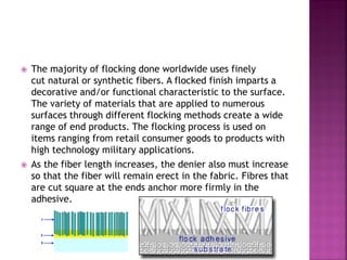  The majority of flocking done worldwide uses finely
cut natural or synthetic fibers. A flocked finish imparts a
decorative and/or functional characteristic to the surface.
The variety of materials that are applied to numerous
surfaces through different flocking methods create a wide
range of end products. The flocking process is used on
items ranging from retail consumer goods to products with
high technology military applications.
 As the fiber length increases, the denier also must increase
so that the fiber will remain erect in the fabric. Fibres that
are cut square at the ends anchor more firmly in the
adhesive.
 
