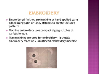  Embroidered finishes are machine or hand applied yarns
added using satin or fancy stitches to create textured
patterns.
 Machine embroidery uses compact zigzag stitches of
various lengths.
 Two machines are used for embroidery: 1) shuttle
embroidery machine 2) multihead embroidery machine
 