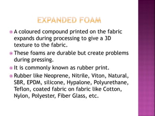  A coloured compound printed on the fabric
expands during processing to give a 3D
texture to the fabric.
 These foams are durable but create problems
during pressing.
 It is commonly known as rubber print.
 Rubber like Neoprene, Nitrile, Viton, Natural,
SBR, EPDM, silicone, Hypalone, Polyurethane,
Teflon, coated fabric on fabric like Cotton,
Nylon, Polyester, Fiber Glass, etc.
 