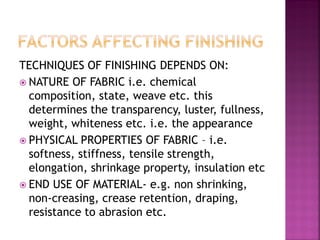 TECHNIQUES OF FINISHING DEPENDS ON:
 NATURE OF FABRIC i.e. chemical
composition, state, weave etc. this
determines the transparency, luster, fullness,
weight, whiteness etc. i.e. the appearance
 PHYSICAL PROPERTIES OF FABRIC – i.e.
softness, stiffness, tensile strength,
elongation, shrinkage property, insulation etc
 END USE OF MATERIAL- e.g. non shrinking,
non-creasing, crease retention, draping,
resistance to abrasion etc.
 