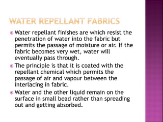  Water repellant finishes are which resist the
penetration of water into the fabric but
permits the passage of moisture or air. If the
fabric becomes very wet, water will
eventually pass through.
 The principle is that it is coated with the
repellant chemical which permits the
passage of air and vapour between the
interlacing in fabric.
 Water and the other liquid remain on the
surface in small bead rather than spreading
out and getting absorbed.
 