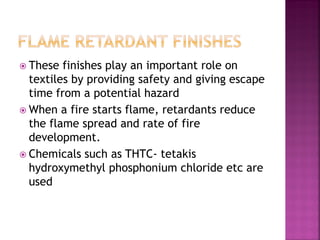  These finishes play an important role on
textiles by providing safety and giving escape
time from a potential hazard
 When a fire starts flame, retardants reduce
the flame spread and rate of fire
development.
 Chemicals such as THTC- tetakis
hydroxymethyl phosphonium chloride etc are
used
 