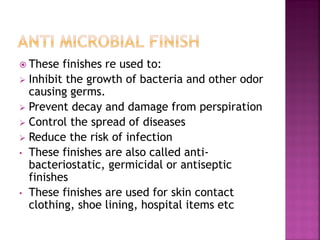  These finishes re used to:
 Inhibit the growth of bacteria and other odor
causing germs.
 Prevent decay and damage from perspiration
 Control the spread of diseases
 Reduce the risk of infection
• These finishes are also called anti-
bacteriostatic, germicidal or antiseptic
finishes
• These finishes are used for skin contact
clothing, shoe lining, hospital items etc
 