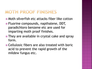  Moth silverfish etc attacks fiber like cotton
 Fluorine compounds, napthalene, DDT,
paradichloro benzene etc are used for
imparting moth proof finishes.
 They are available in crystal cake and spray
form.
 Cellulosic fibers are also treated with boric
acid to prevent the rapid growth of the
mildew fungus etc.
 