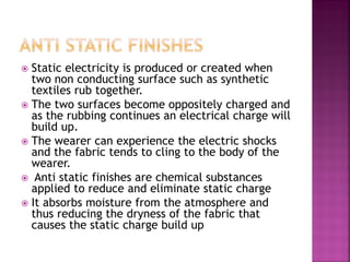  Static electricity is produced or created when
two non conducting surface such as synthetic
textiles rub together.
 The two surfaces become oppositely charged and
as the rubbing continues an electrical charge will
build up.
 The wearer can experience the electric shocks
and the fabric tends to cling to the body of the
wearer.
 Anti static finishes are chemical substances
applied to reduce and eliminate static charge
 It absorbs moisture from the atmosphere and
thus reducing the dryness of the fabric that
causes the static charge build up
 